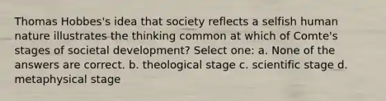 Thomas Hobbes's idea that society reflects a selfish human nature illustrates the thinking common at which of Comte's stages of societal development? Select one: a. None of the answers are correct. b. theological stage c. scientific stage d. metaphysical stage