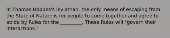 In Thomas Hobbes's leviathan, the only means of escaping from the State of Nature is for people to come together and agree to abide by Rules for the _________. These Rules will "govern their interactions."