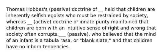 Thomas Hobbes's (passive) doctrine of __ held that children are inherently selfish egoists who must be restrained by society, whereas __ (active) doctrine of innate purity maintained that children are born with an intuitive sense of right and wrong that society often corrupts.___ (passive), who believed that the mind of an infant is a tabula rasa, or "blank slate," and that children have no inborn tendencies.