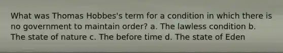 What was Thomas Hobbes's term for a condition in which there is no government to maintain order? a. The lawless condition b. The state of nature c. The before time d. The state of Eden