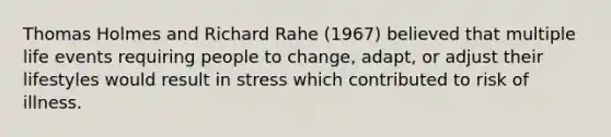 Thomas Holmes and Richard Rahe (1967) believed that multiple life events requiring people to change, adapt, or adjust their lifestyles would result in stress which contributed to risk of illness.