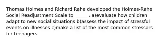 Thomas Holmes and Richard Rahe developed the Holmes-Rahe Social Readjustment Scale to ______. a)evaluate how children adapt to new social situations b)assess the impact of stressful events on illnesses c)make a list of the most common stressors for teenagers