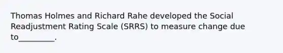 Thomas Holmes and Richard Rahe developed the Social Readjustment Rating Scale (SRRS) to measure change due to_________.