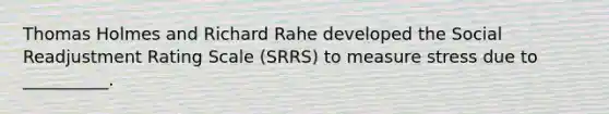 Thomas Holmes and Richard Rahe developed the Social Readjustment Rating Scale (SRRS) to measure stress due to __________.