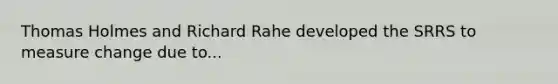 Thomas Holmes and Richard Rahe developed the SRRS to measure change due to...