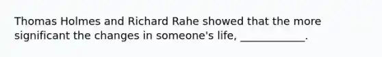 Thomas Holmes and Richard Rahe showed that the more significant the changes in someone's life, ____________.