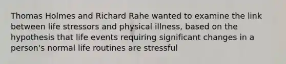 Thomas Holmes and Richard Rahe wanted to examine the link between life stressors and physical illness, based on the hypothesis that life events requiring significant changes in a person's normal life routines are stressful