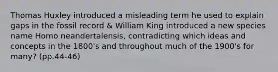 Thomas Huxley introduced a misleading term he used to explain gaps in the fossil record & William King introduced a new species name Homo neandertalensis, contradicting which ideas and concepts in the 1800's and throughout much of the 1900's for many? (pp.44-46)