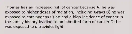 Thomas has an increased risk of cancer because A) he was exposed to higher doses of radiation, including X-rays B) he was exposed to carcinogens C) he had a high incidence of cancer in the family history leading to an inherited form of cancer D) he was exposed to ultraviolet light