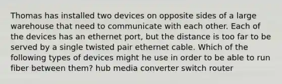 Thomas has installed two devices on opposite sides of a large warehouse that need to communicate with each other. Each of the devices has an ethernet port, but the distance is too far to be served by a single twisted pair ethernet cable. Which of the following types of devices might he use in order to be able to run fiber between them? hub media converter switch router