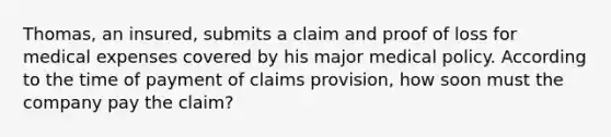 Thomas, an insured, submits a claim and proof of loss for medical expenses covered by his major medical policy. According to the time of payment of claims provision, how soon must the company pay the claim?