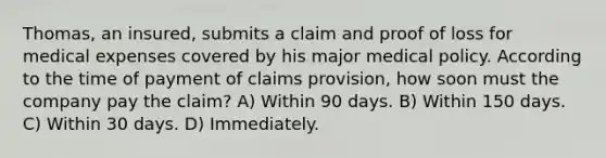 Thomas, an insured, submits a claim and proof of loss for medical expenses covered by his major medical policy. According to the time of payment of claims provision, how soon must the company pay the claim? A) Within 90 days. B) Within 150 days. C) Within 30 days. D) Immediately.