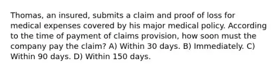 Thomas, an insured, submits a claim and proof of loss for medical expenses covered by his major medical policy. According to the time of payment of claims provision, how soon must the company pay the claim? A) Within 30 days. B) Immediately. C) Within 90 days. D) Within 150 days.