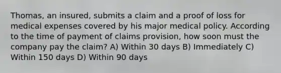 Thomas, an insured, submits a claim and a proof of loss for medical expenses covered by his major medical policy. According to the time of payment of claims provision, how soon must the company pay the claim? A) Within 30 days B) Immediately C) Within 150 days D) Within 90 days