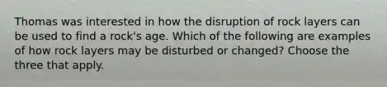 Thomas was interested in how the disruption of rock layers can be used to find a rock's age. Which of the following are examples of how rock layers may be disturbed or changed? Choose the three that apply.