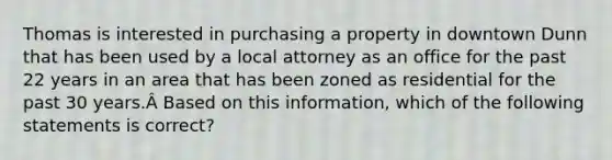 Thomas is interested in purchasing a property in downtown Dunn that has been used by a local attorney as an office for the past 22 years in an area that has been zoned as residential for the past 30 years.Â Based on this information, which of the following statements is correct?