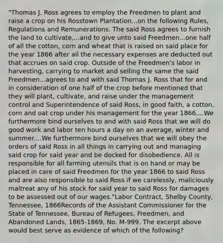 "Thomas J. Ross agrees to employ the Freedmen to plant and raise a crop on his Rosstown Plantation...on the following Rules, Regulations and Remunerations. The said Ross agrees to furnish the land to cultivate,...and to give unto said Freedmen...one half of all the cotton, corn and wheat that is raised on said place for the year 1866 after all the necessary expenses are deducted out that accrues on said crop. Outside of the Freedmen's labor in harvesting, carrying to market and selling the same the said Freedmen...agrees to and with said Thomas J. Ross that for and in consideration of one half of the crop before mentioned that they will plant, cultivate, and raise under the management control and Superintendence of said Ross, in good faith, a cotton, corn and oat crop under his management for the year 1866....We furthermore bind ourselves to and with said Ross that we will do good work and labor ten hours a day on an average, winter and summer....We furthermore bind ourselves that we will obey the orders of said Ross in all things in carrying out and managing said crop for said year and be docked for disobedience. All is responsible for all farming utensils that is on hand or may be placed in care of said Freedmen for the year 1866 to said Ross and are also responsible to said Ross if we carelessly, maliciously maltreat any of his stock for said year to said Ross for damages to be assessed out of our wages."Labor Contract, Shelby County, Tennessee, 1866Records of the Assistant Commissioner for the State of Tennessee, Bureau of Refugees, Freedmen, and Abandoned Lands, 1865-1869, No. M-999. The excerpt above would best serve as evidence of which of the following?