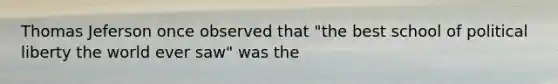 Thomas Jeferson once observed that "the best school of political liberty the world ever saw" was the