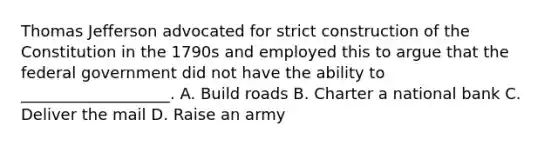 Thomas Jefferson advocated for strict construction of the Constitution in the 1790s and employed this to argue that the federal government did not have the ability to ___________________. A. Build roads B. Charter a national bank C. Deliver the mail D. Raise an army