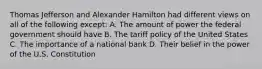 Thomas Jefferson and Alexander Hamilton had different views on all of the following except: A. The amount of power the federal government should have B. The tariff policy of the United States C. The importance of a national bank D. Their belief in the power of the U.S. Constitution