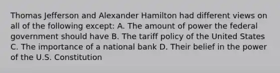 Thomas Jefferson and Alexander Hamilton had different views on all of the following except: A. The amount of power the federal government should have B. The tariff policy of the United States C. The importance of a national bank D. Their belief in the power of the U.S. Constitution