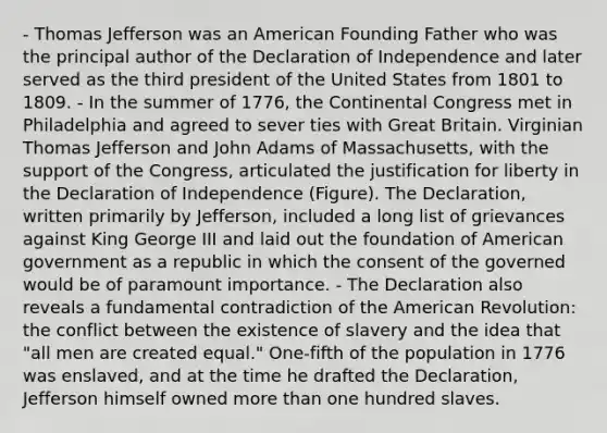 - Thomas Jefferson was an American Founding Father who was the principal author of the Declaration of Independence and later served as the third president of the United States from 1801 to 1809. - In the summer of 1776, the Continental Congress met in Philadelphia and agreed to sever ties with Great Britain. Virginian Thomas Jefferson and John Adams of Massachusetts, with the support of the Congress, articulated the justification for liberty in the Declaration of Independence (Figure). The Declaration, written primarily by Jefferson, included a long list of grievances against King George III and laid out the foundation of American government as a republic in which the consent of the governed would be of paramount importance. - The Declaration also reveals a fundamental contradiction of the American Revolution: the conflict between the existence of slavery and the idea that "all men are created equal." One-fifth of the population in 1776 was enslaved, and at the time he drafted the Declaration, Jefferson himself owned more than one hundred slaves.