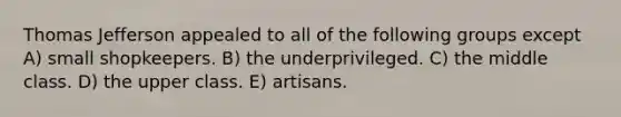 Thomas Jefferson appealed to all of the following groups except A) small shopkeepers. B) the underprivileged. C) the middle class. D) the upper class. E) artisans.