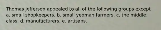 Thomas Jefferson appealed to all of the following groups except a. small shopkeepers. b. small yeoman farmers. c. the middle class. d. manufacturers. e. artisans.