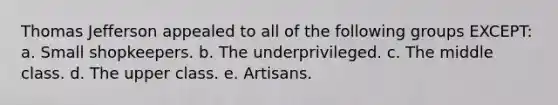 Thomas Jefferson appealed to all of the following groups EXCEPT: a. Small shopkeepers. b. The underprivileged. c. The middle class. d. The upper class. e. Artisans.