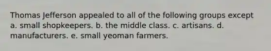 Thomas Jefferson appealed to all of the following groups except a. small shopkeepers. b. the middle class. c. artisans. d. manufacturers. e. small yeoman farmers.