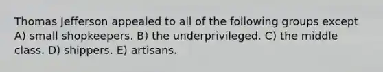 Thomas Jefferson appealed to all of the following groups except A) small shopkeepers. B) the underprivileged. C) the middle class. D) shippers. E) artisans.