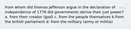 from whom did thomas jefferson argue in the declaration of independence of 1776 did governments derive their just power? a. from their creator (god) c. from the people themselves b.from the british parliament d. from the military (army or militia)