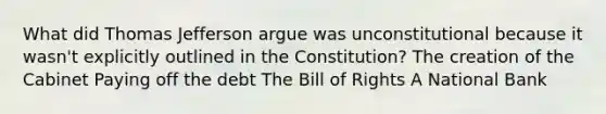 What did Thomas Jefferson argue was unconstitutional because it wasn't explicitly outlined in the Constitution? The creation of the Cabinet Paying off the debt The Bill of Rights A National Bank