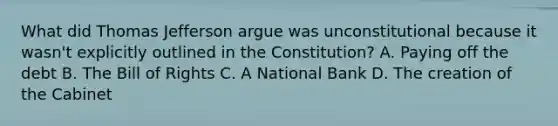 What did Thomas Jefferson argue was unconstitutional because it wasn't explicitly outlined in the Constitution? A. Paying off the debt B. The Bill of Rights C. A National Bank D. The creation of the Cabinet