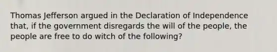 Thomas Jefferson argued in the Declaration of Independence that, if the government disregards the will of the people, the people are free to do witch of the following?