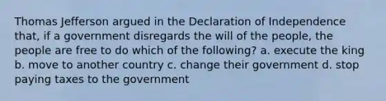 Thomas Jefferson argued in the Declaration of Independence that, if a government disregards the will of the people, the people are free to do which of the following? a. execute the king b. move to another country c. change their government d. stop paying taxes to the government