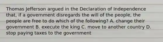 Thomas Jefferson argued in the Declaration of Independence that, if a government disregards the will of the people, the people are free to do which of the following? A. change their government B. execute the king C. move to another country D. stop paying taxes to the government