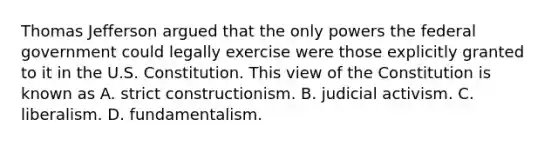 Thomas Jefferson argued that the only powers the federal government could legally exercise were those explicitly granted to it in the U.S. Constitution. This view of the Constitution is known as A. strict constructionism. B. judicial activism. C. liberalism. D. fundamentalism.