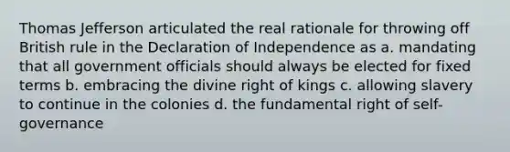 Thomas Jefferson articulated the real rationale for throwing off British rule in the Declaration of Independence as a. mandating that all government officials should always be elected for fixed terms b. embracing the divine right of kings c. allowing slavery to continue in the colonies d. the fundamental right of self-governance