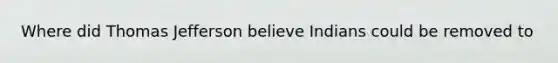Where did Thomas Jefferson believe Indians could be removed to