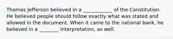 <a href='https://www.questionai.com/knowledge/kHyncoPsXv-thomas-jefferson' class='anchor-knowledge'>thomas jefferson</a> believed in a ____________ of the Constitution. He believed people should follow exactly what was stated and allowed in the document. When it came to the national bank, he believed in a ________ interpretation, as well.