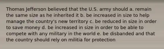 Thomas Jefferson believed that the U.S. army should a. remain the same size as he inherited it b. be increased in size to help manage the country's new territory c. be reduced in size in order to save money d. be increased in size in order to be able to compete with any military in the world e. be disbanded and that the country should rely on militia for protection