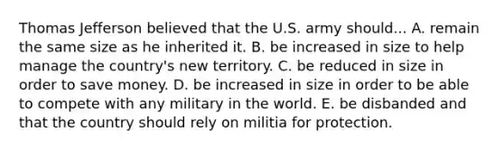 Thomas Jefferson believed that the U.S. army should... A. remain the same size as he inherited it. B. be increased in size to help manage the country's new territory. C. be reduced in size in order to save money. D. be increased in size in order to be able to compete with any military in the world. E. be disbanded and that the country should rely on militia for protection.