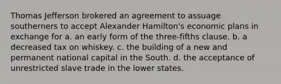 Thomas Jefferson brokered an agreement to assuage southerners to accept Alexander Hamilton's economic plans in exchange for a. an early form of the three-fifths clause. b. a decreased tax on whiskey. c. the building of a new and permanent national capital in the South. d. the acceptance of unrestricted slave trade in the lower states.