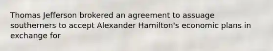 Thomas Jefferson brokered an agreement to assuage southerners to accept Alexander Hamilton's economic plans in exchange for