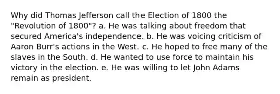 Why did Thomas Jefferson call the Election of 1800 the "Revolution of 1800"? a. He was talking about freedom that secured America's independence. b. He was voicing criticism of Aaron Burr's actions in the West. c. He hoped to free many of the slaves in the South. d. He wanted to use force to maintain his victory in the election. e. He was willing to let John Adams remain as president.