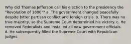 Why did Thomas Jefferson call his election to the presidency the "Revolution of 1800"? a. The government changed peacefully despite bitter partisan conflict and foreign crisis. b. There was no true majority, so the Supreme Court determined his victory. c. He removed Federalists and installed all new government officials. d. He subsequently filled the Supreme Court with Republican judges.