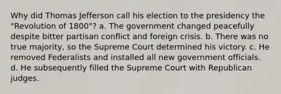 Why did Thomas Jefferson call his election to the presidency the "Revolution of 1800"? a. The government changed peacefully despite bitter partisan conflict and foreign crisis. b. There was no true majority, so the Supreme Court determined his victory. c. He removed Federalists and installed all new government officials. d. He subsequently filled the Supreme Court with Republican judges.