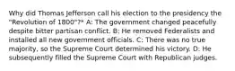 Why did Thomas Jefferson call his election to the presidency the "Revolution of 1800"?* A: The government changed peacefully despite bitter partisan conflict. B: He removed Federalists and installed all new government officials. C: There was no true majority, so the Supreme Court determined his victory. D: He subsequently filled the Supreme Court with Republican judges.