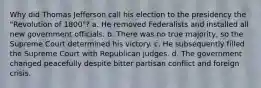 Why did Thomas Jefferson call his election to the presidency the "Revolution of 1800"? a. He removed Federalists and installed all new government officials. b. There was no true majority, so the Supreme Court determined his victory. c. He subsequently filled the Supreme Court with Republican judges. d. The government changed peacefully despite bitter partisan conflict and foreign crisis.